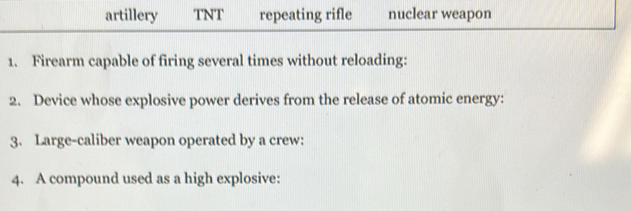 artillery TNT repeating rifle nuclear weapon 
1. Firearm capable of firing several times without reloading: 
2. Device whose explosive power derives from the release of atomic energy: 
3. Large-caliber weapon operated by a crew: 
4. A compound used as a high explosive: