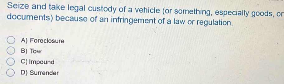 Seize and take legal custody of a vehicle (or something, especially goods, or
documents) because of an infringement of a law or regulation.
A) Foreclosure
B) Tow
C) Impound
D) Surrender