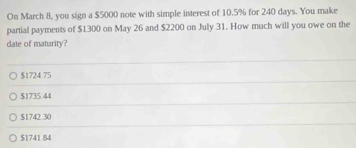 On March 8, you sign a $5000 note with simple interest of 10.5% for 240 days. You make
partial payments of $1300 on May 26 and $2200 on July 31. How much will you owe on the
date of maturity?
$1724 75
$1735.44
$1742 30
$1741 84