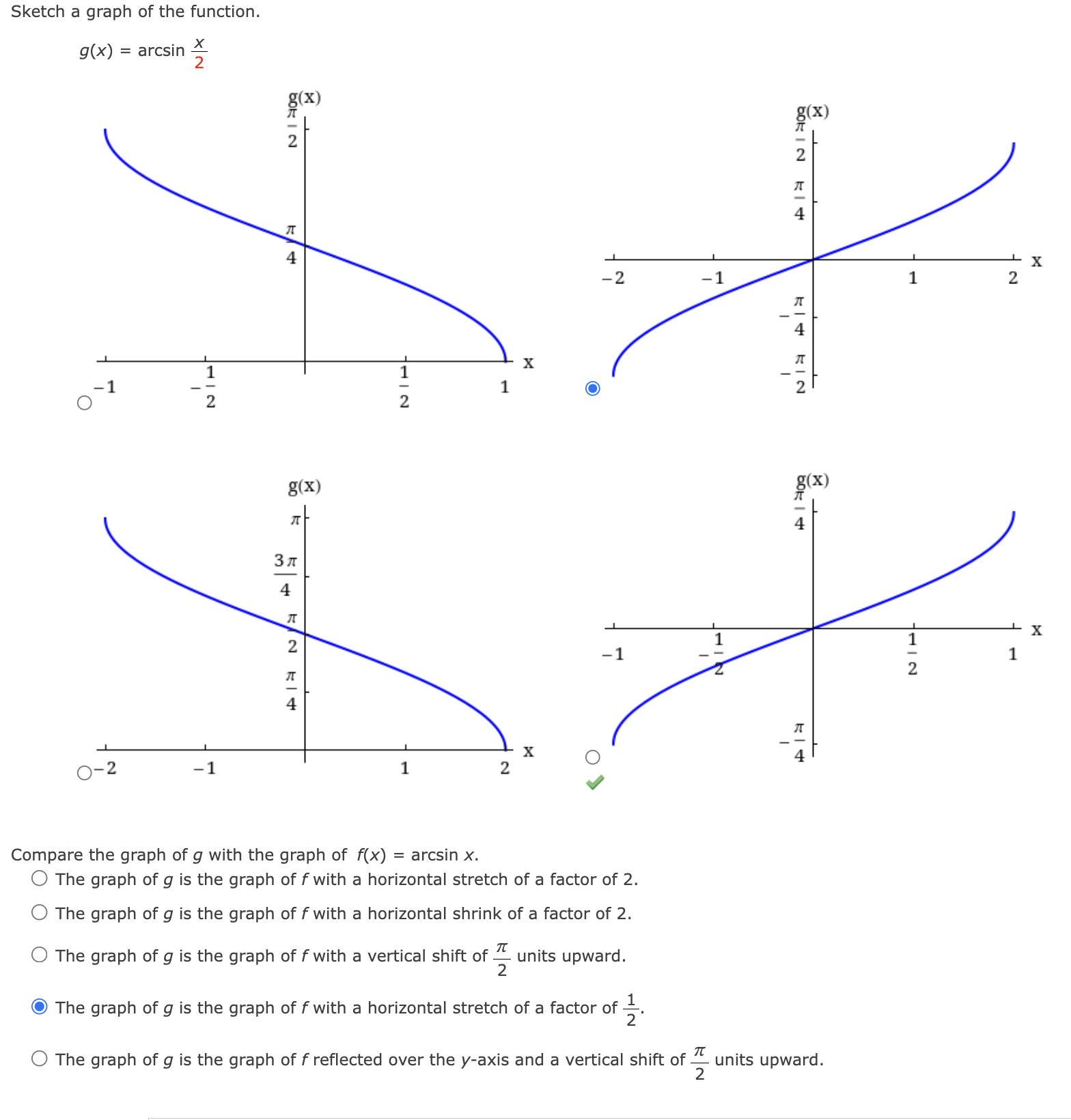 Sketch a graph of the function.
g(x)=arcsin  x/2 
Compare the graph of g with the graph of f(x)= ar csin x.
The graph of g is the graph of f with a horizontal stretch of a factor of 2.
The graph of g is the graph of f with a horizontal shrink of a factor of 2.
The graph of g is the graph of f with a vertical shift of  π /2  units upward.
The graph of g is the graph of f with a horizontal stretch of a factor of  1/2 .
The graph of g is the graph of f reflected over the y-axis and a vertical shift of  π /2  units upward.