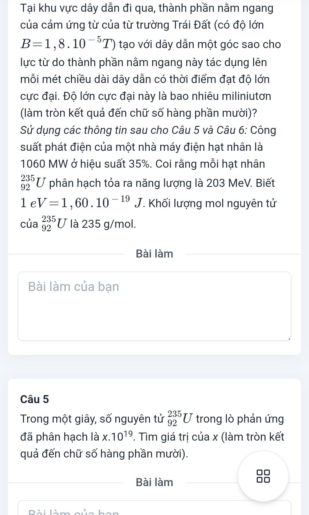 Tại khu vực dây dẫn đi qua, thành phần nằm ngang 
của cảm ứng từ của từ trường Trái Đất (có độ lớn
B=1,8.10^(-5)T) tạo với dây dẫn một góc sao cho 
lực từ do thành phần nằm ngang này tác dụng lên 
mỗi mét chiều dài dây dẫn có thời điểm đạt độ lớn 
cực đại. Độ lớn cực đại này là bao nhiêu miliniutơn 
(làm tròn kết quả đến chữ số hàng phần mười)? 
Sử dụng các thông tin sau cho Câu 5 và Câu 6: Công 
suất phát điện của một nhà máy điện hạt nhân là
1060 MW ở hiệu suất 35%. Coi rằng mỗi hạt nhân
_(92)^(235)U phân hạch tỏa ra năng lượng là 203 MeV. Biết
1eV=1,60.10^(-19)J T. Khối lượng mol nguyên tử 
của _(92)^(235)U là 235 g/mol. 
Bài làm 
Bài làm của bạn 
Câu 5 
Trong một giây, số nguyên tử _(92)^(235)U trong lò phản ứng 
đã phân hạch là x.10^(19). Tìm giá trị của x (làm tròn kết 
quả đến chữ số hàng phần mười). 
Bài làm
88
DAN