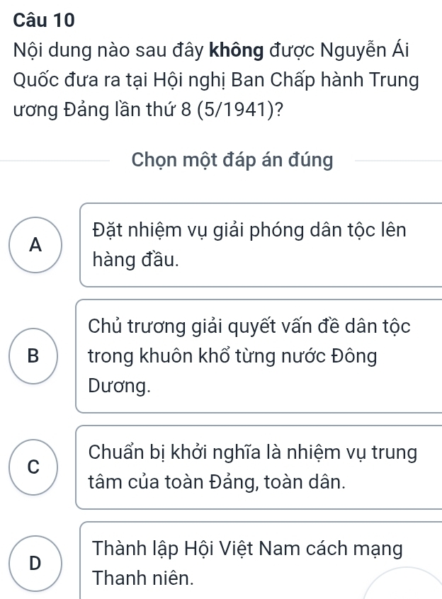 Nội dung nào sau đây không được Nguyễn Ái
Quốc đưa ra tại Hội nghị Ban Chấp hành Trung
ương Đảng lần thứ 8 (5/1941)?
Chọn một đáp án đúng
Đặt nhiệm vụ giải phóng dân tộc lên
A
hàng đầu.
Chủ trương giải quyết vấn đề dân tộc
B trong khuôn khổ từng nước Đông
Dương.
Chuẩn bị khởi nghĩa là nhiệm vụ trung
C
tâm của toàn Đảng, toàn dân.
D Thành lập Hội Việt Nam cách mạng
Thanh niên.