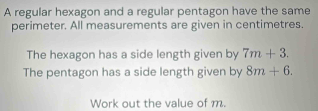 A regular hexagon and a regular pentagon have the same 
perimeter. All measurements are given in centimetres. 
The hexagon has a side length given by 7m+3. 
The pentagon has a side length given by 8m+6. 
Work out the value of m.