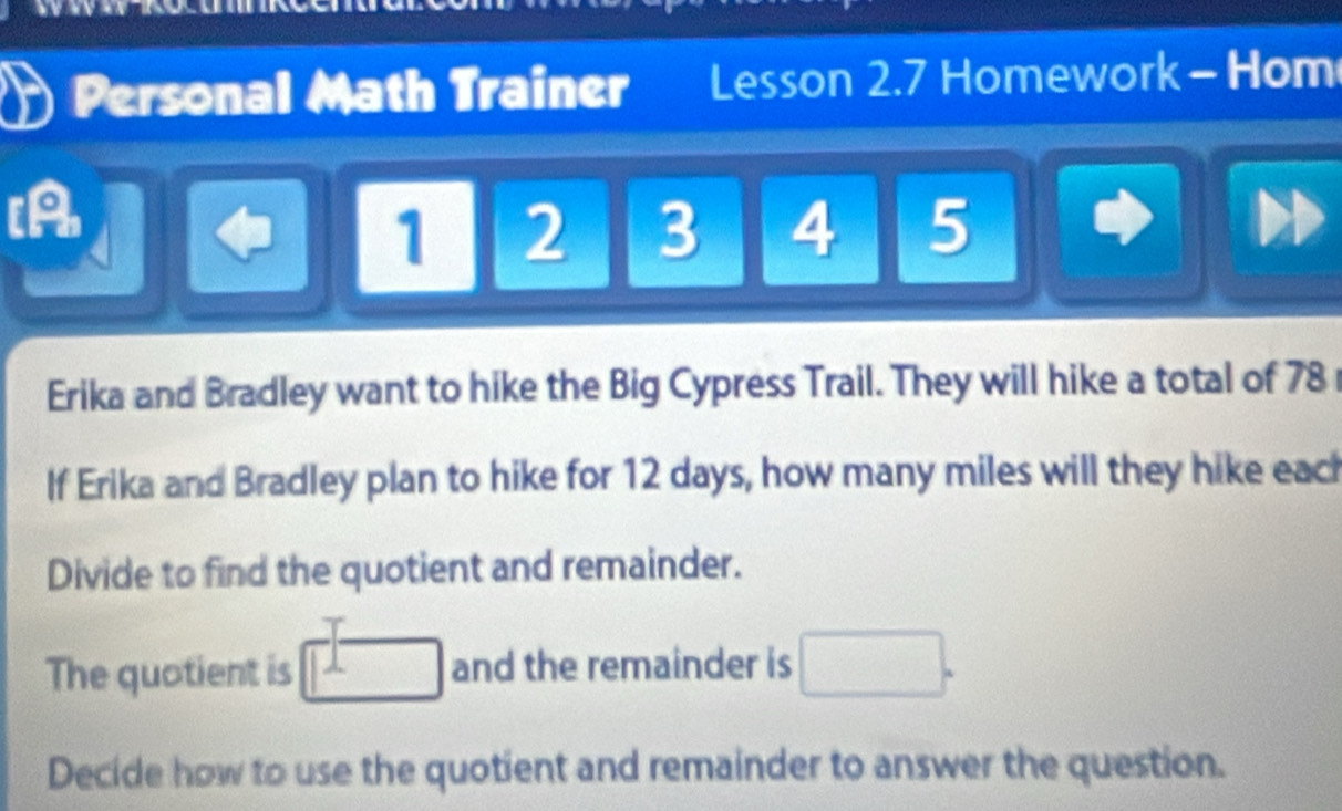 a Personal Math Trainer Lesson 2.7 Homework - Hom 
[A
1 2 3 4 5
Erika and Bradley want to hike the Big Cypress Trail. They will hike a total of 78
If Erika and Bradley plan to hike for 12 days, how many miles will they hike eac 
Divide to find the quotient and remainder. 
The quotient is □ and the remainder is □. 
Decide how to use the quotient and remainder to answer the question.