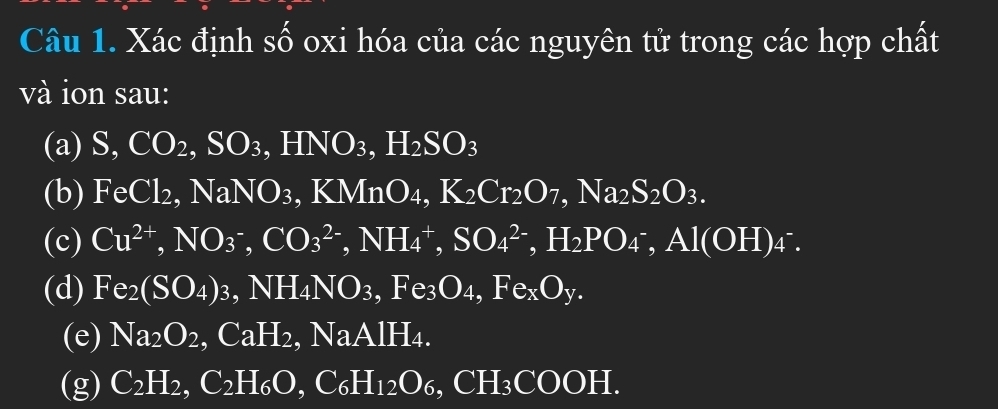 Xác định số oxi hóa của các nguyên tử trong các hợp chất 
và ion sau: 
(a) S, CO_2, SO_3, HNO_3, H_2SO_3
(b) FeCl_2, NaNO_3, KMnO_4, K_2Cr_2O_7, Na_2S_2O_3. 
(c) Cu^(2+), NO_3^(-, CO_3^(2-), NH_4^+, SO_4^(2-), H_2)PO_4^(-, Al(OH)_4^-).
(d) Fe_2(SO_4)_3, NH_4NO_3, Fe_3O_4, Fe_xO_y. 
(e) Na_2O_2, CaH_2, ., NaAIH_4. 
(g) C_2H_2, C_2H_6O, C_6H_12O_6, CH_3COOH.