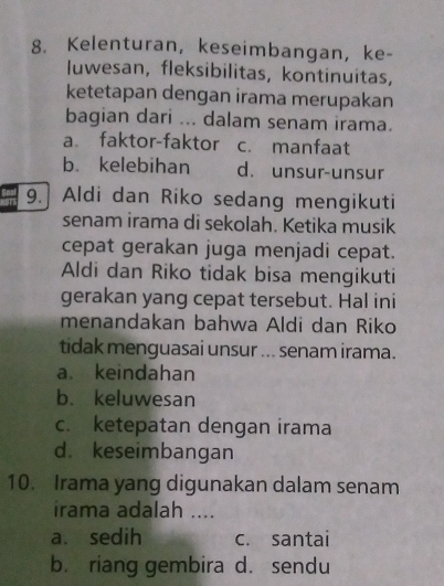 Kelenturan, keseimbangan, ke-
luwesan, fleksibilitas, kontinuitas,
ketetapan dengan irama merupakan
bagian dari ... dalam senam irama.
a faktor-faktor c. manfaat
b. kelebihan d. unsur-unsur
9. Aldi dan Riko sedang mengikuti
senam irama di sekolah. Ketika musik
cepat gerakan juga menjadi cepat.
Aldi dan Riko tidak bisa mengikuti
gerakan yang cepat tersebut. Hal ini
menandakan bahwa Aldi dan Riko
tidak menguasai unsur ... senam irama.
a keindahan
b. keluwesan
c. ketepatan dengan irama
d. keseimbangan
10. Irama yang digunakan dalam senam
irama adalah ....
a. sedih c. santai
b. riang gembira d. sendu