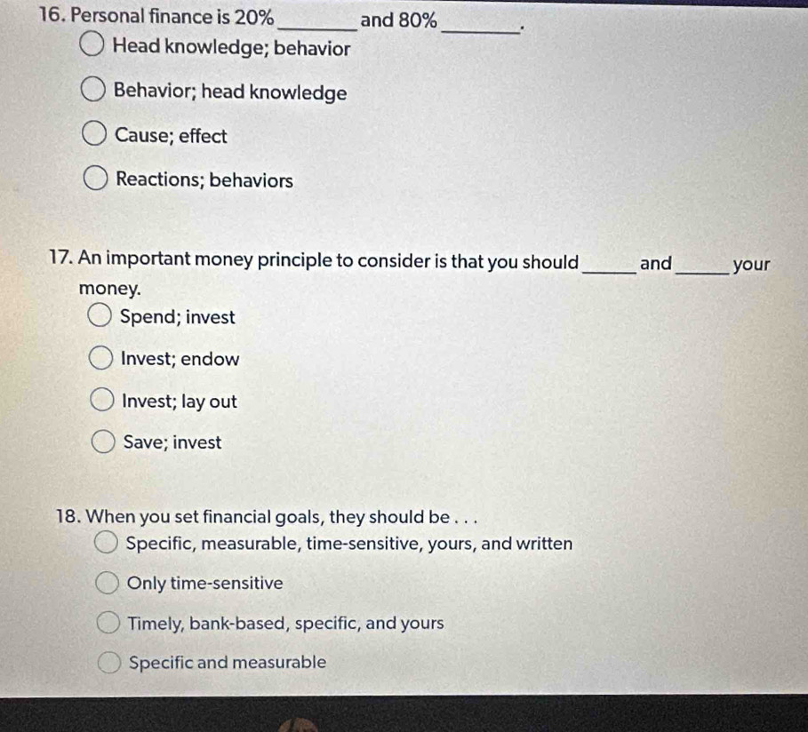 Personal finance is 20% _ and 80% _ .
Head knowledge; behavior
Behavior; head knowledge
Cause; effect
Reactions; behaviors
17. An important money principle to consider is that you should _and_ your
money.
Spend; invest
Invest; endow
Invest; lay out
Save; invest
18. When you set financial goals, they should be . . .
Specific, measurable, time-sensitive, yours, and written
Only time-sensitive
Timely, bank-based, specific, and yours
Specific and measurable