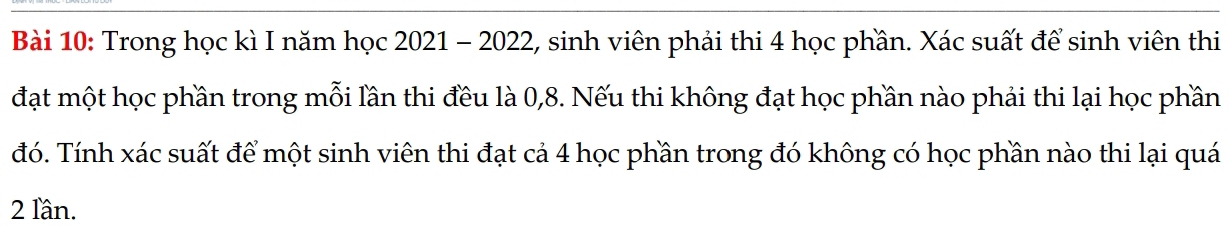 Trong học kì I năm học 2021 - 2022, sinh viên phải thi 4 học phần. Xác suất để sinh viên thi 
đạt một học phần trong mỗi lần thi đều là 0, 8. Nếu thi không đạt học phần nào phải thi lại học phần 
đó. Tính xác suất để một sinh viên thi đạt cả 4 học phần trong đó không có học phần nào thi lại quá 
2 lần.