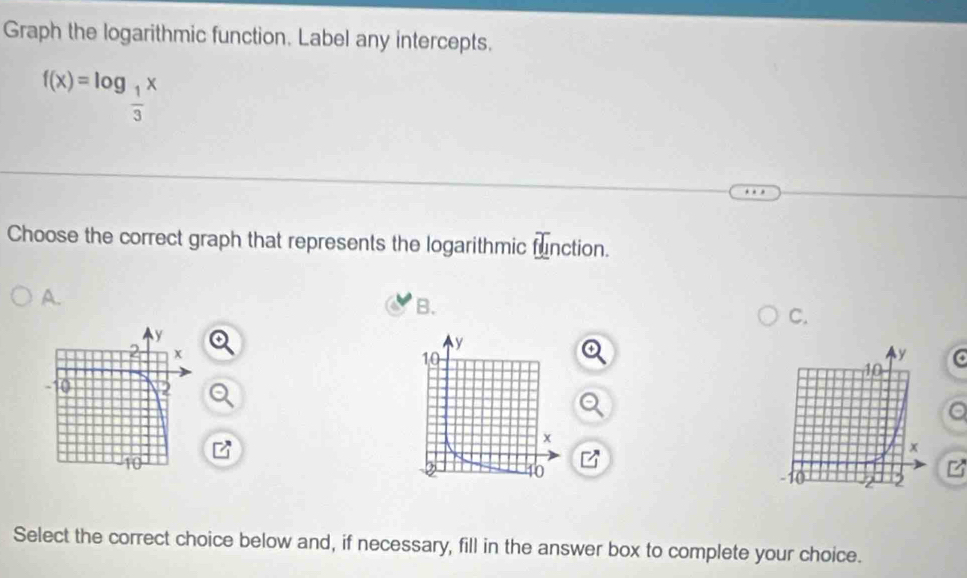 Graph the logarithmic function. Label any intercepts.
f(x)=log _ 1/3 x
Choose the correct graph that represents the logarithmic function. 
A. 
B. 
C. 
a 
z 
Select the correct choice below and, if necessary, fill in the answer box to complete your choice.