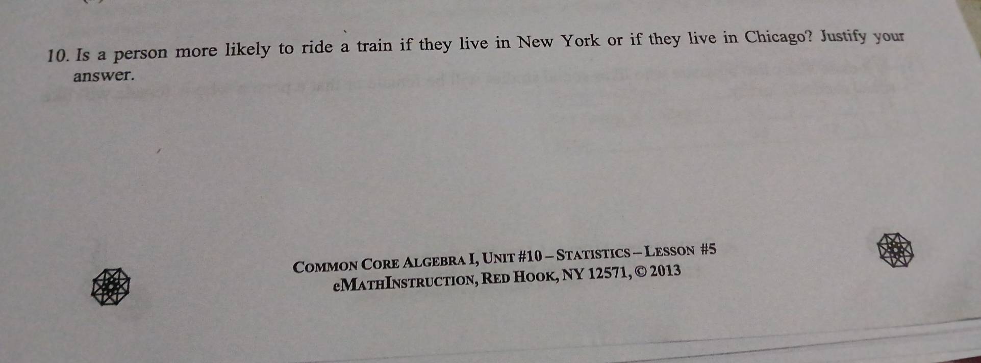 Is a person more likely to ride a train if they live in New York or if they live in Chicago? Justify your 
answer. 
Common Core Algebra I, Unit #10 - Statistics - Lesson #5 
eMathInstruction, Red Hook, NY 12571, © 2013