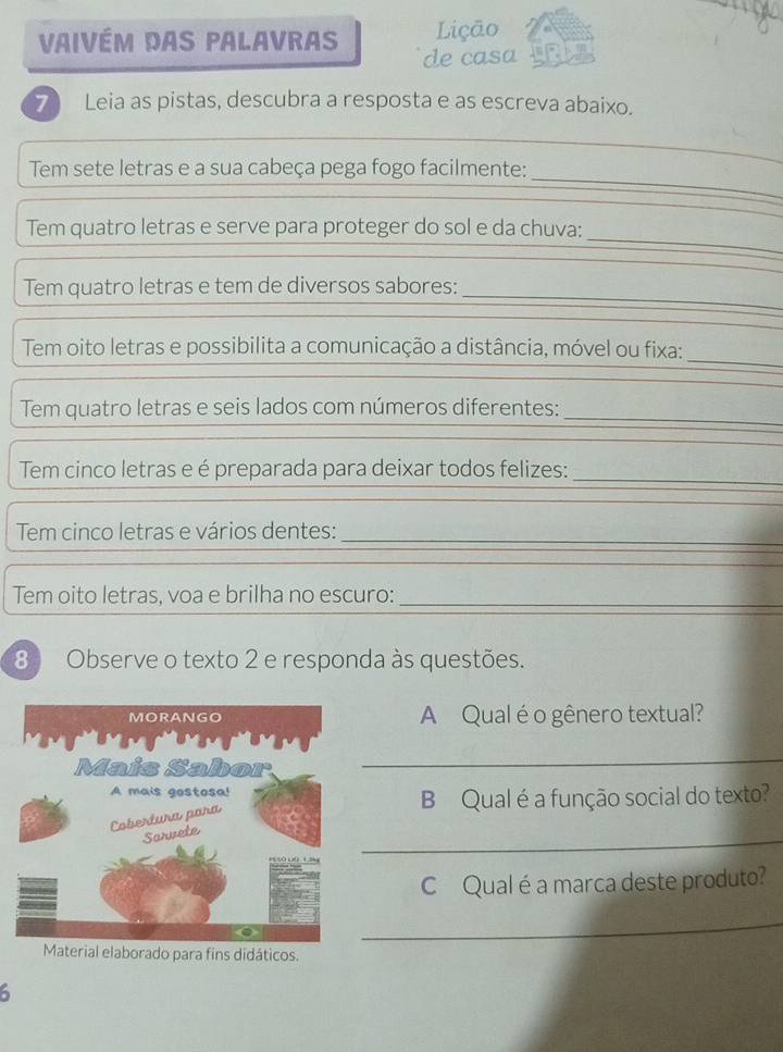 Lição 
Vaivém dAs palavras de casa 
7 Leia as pistas, descubra a resposta e as escreva abaixo. 
_ 
Tem sete letras e a sua cabeça pega fogo facilmente: 
_ 
Tem quatro letras e serve para proteger do sol e da chuva: 
Tem quatro letras e tem de diversos sabores: 
_ 
_ 
Tem oito letras e possibilita a comunicação a distância, móvel ou fixa: 
_ 
Tem quatro letras e seis lados com números diferentes: 
Tem cinco letras e é preparada para deixar todos felizes:_ 
Tem cinco letras e vários dentes:_ 
_ 
Tem oito letras, voa e brilha no escuro: 
_ 
8 Observe o texto 2 e responda às questões. 
A Qual é o gênero textual? 
_ 
B Qual é a função social do texto? 
_ 
CQual é a marca deste produto? 
_ 
Material elaborado para fins didáticos.