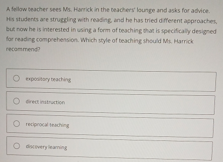 A fellow teacher sees Ms. Harrick in the teachers’ lounge and asks for advice.
His students are struggling with reading, and he has tried different approaches,
but now he is interested in using a form of teaching that is specifically designed
for reading comprehension. Which style of teaching should Ms. Harrick
recommend?
expository teaching
direct instruction
reciprocal teaching
discovery learning