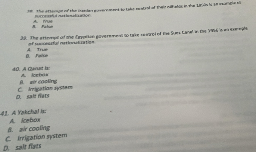 The attempt of the Iranian government to take control of their oilfields in the 1950s is an example of
successful nationalization.
A. True
B. False
39. The attempt of the Egyptian government to take control of the Suez Canal in the 1956 is an example
of successful nationalization.
A. True
B. False
40. A Qanat is:
A. icebox
B. air cooling
C. irrigation system
D. salt flats
41. A Yakchal is:
A. icebox
B. air cooling
C. irrigation system
D. salt flats