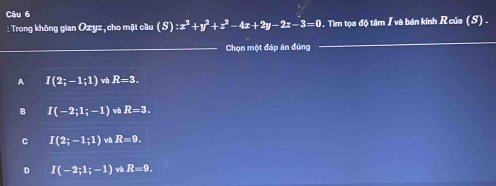 Trong không gian Ozyz, cho mặt cầu (S) :x^2+y^2+z^2-4x+2y-2z-3=0. Tìm tọa độ tâm I và bán kính Rcủa (S) .
Chọn một đáp án đúng
A I(2;-1;1) và R=3.
B I(-2;1;-1) và R=3.
C I(2;-1;1) và R=9.
D I(-2;1;-1) và R=9.