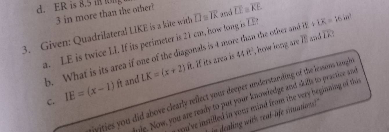 ER is 8.5 in long
3 in more than the other? 
3. Given: Quadrilateral LIKE is a kite with overline LI≌ overline IK and overline LE≌ overline KE. 
a. LE is twice LI. If its perimeter is 21 cm, how long i overline LE
b. What is its area if one of the diagonals is 4 more than the other and IE+LK=16 in? 
. If its area is 44ft^2 , how long are overline IE and overline LK 1 
C. IE=(x-1)ft and LK=(x+2)ft
ities you did above clearly reflect your deeper understanding of the lessons taugh 
je. Now, you are ready to put your knowledge and skills to practice and 
you've instilled in your mind from the very beginning of thi 
in dealing with real-life situations?"