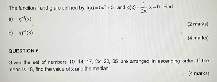 The function f and g are defined by f(x)=5x^2+3 and g(x)= 1/2x , x!= 0. Find 
a) g^(-1)(x). 
(2 marks) 
b) fg^(-1)(3). 
(4 marks) 
QUESTION 6 
Given the set of numbers 10, 14, 17, 2x, 22, 25 are arranged in ascending order. If the 
mean is 18, find the value of x and the median. 
(4 marks)