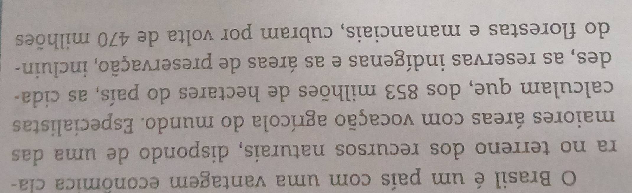 Brasil é um país com uma vantagem econômica cla- 
ra no terreno dos recursos naturais, dispondo de uma das 
maiores áreas com vocação agrícola do mundo. Especialistas 
calculam que, dos 853 milhões de hectares do país, as cida- 
des, as reservas indígenas e as áreas de preservação, incluin- 
do florestas e mananciais, cubram por volta de 470 milhões