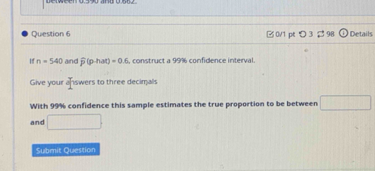 Detween U59u and U.6bz 
Question 6 □0/1 pt つ 3 98 Details 
If n=540 and widehat p(p-hat)=0.6 , construct a 99% confidence interval. 
Give your answers to three decimals 
With 99% confidence this sample estimates the true proportion to be between □
and □. 
Submit Question