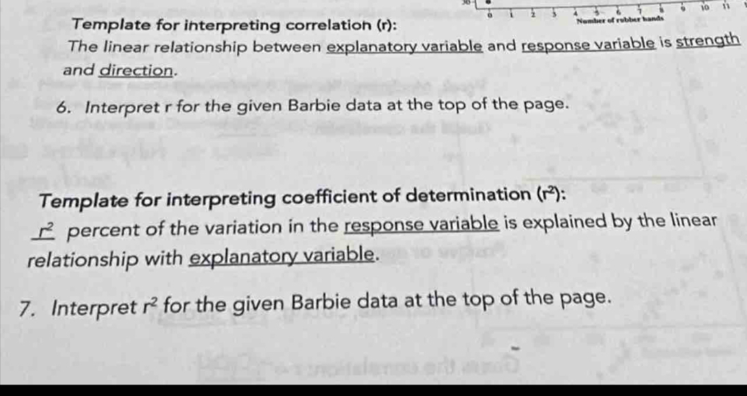 3 4 3 1 10 n 
Template for interpreting correlation (r): Number of rubber hands 
The linear relationship between explanatory variable and response variable is strength 
and direction. 
6. Interpret r for the given Barbie data at the top of the page. 
Template for interpreting coefficient of determination (r^2) : 
2 
percent of the variation in the response variable is explained by the linear 
relationship with explanatory variable. 
7. Interpret r^2 for the given Barbie data at the top of the page.