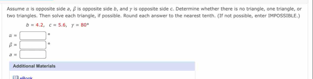 Assume α is opposite side a, β is opposite side b, and γ is opposite side c. Determine whether there is no triangle, one triangle, or 
two triangles. Then solve each triangle, if possible. Round each answer to the nearest tenth. (If not possible, enter IMPOSSIBLE.)
b=4.2, c=5.6, gamma =80°
alpha =□°
beta =□°
a=□
Additional Materials