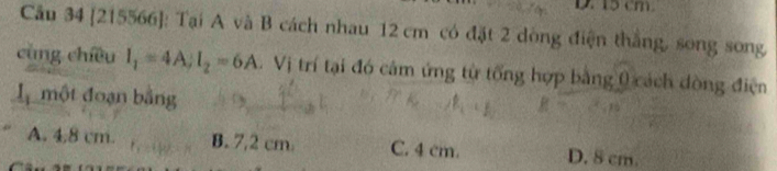 15 cm
Câu 34 [215566]: Tại A và B cách nhau 12 cm có đặt 2 dòng điện thắng, song song
cùng chíều I_1=4A; I_2=6A. Vị trí tại đó cảm ứng từ tổng hợp bằng 0 cách dòng điện
đ một đoạn bằng
A. 4.8 cm. B. 7,2 cm. C. 4 cm. D. 8 cm.