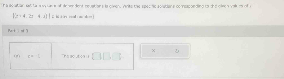 The solution set to a system of dependent equations is given. Write the specific solutions corresponding to the given values of z.
 (z+4,2z-4,z)|z is any real number 
Part 1 of 3 
× 5 
(a) z=-1 The solution is