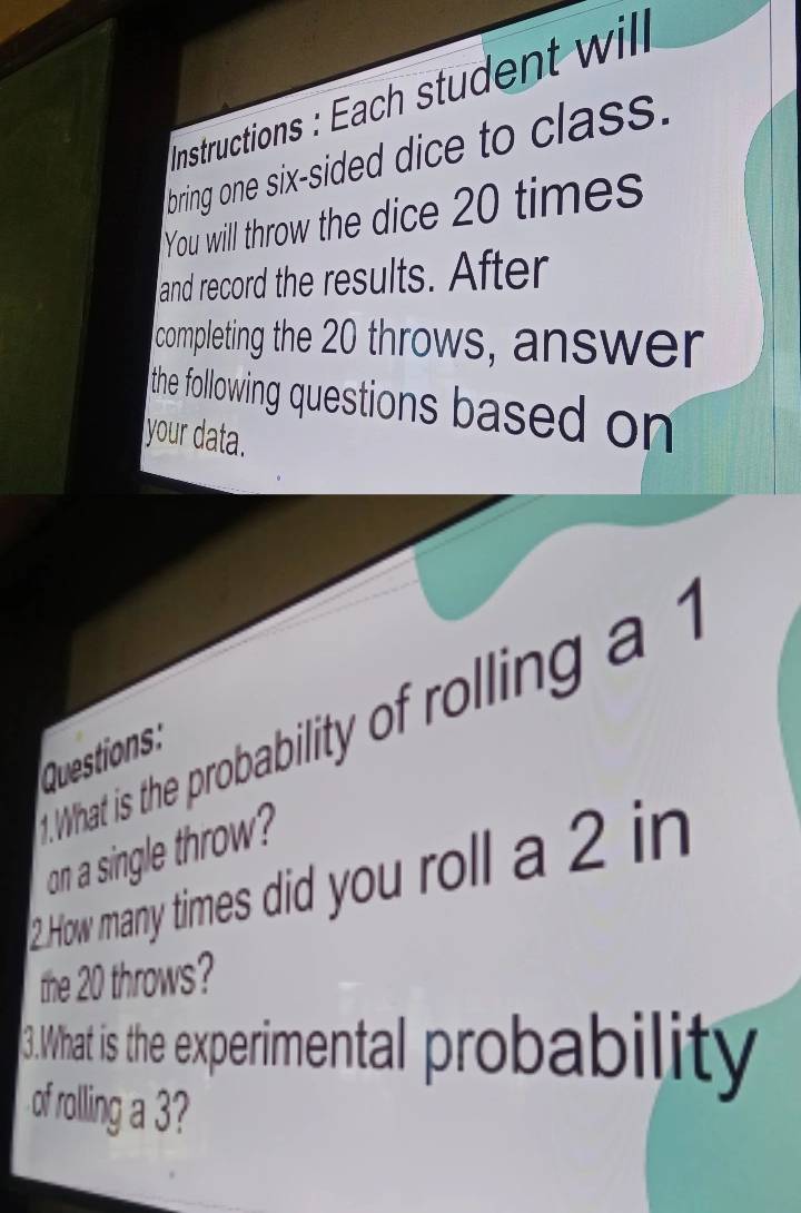 Instructions : Each student will 
bring one six-sided dice to class. 
You will throw the dice 20 times
and record the results. After 
completing the 20 throws, answer 
the following questions based on 
your data. 
t. What is the probability of rolling a 1
Questions 
on a single throw 
2 How many times did you roll a 2 in 
the 20 throws? 
3.What is the experimental probability 
of rolling a 3?