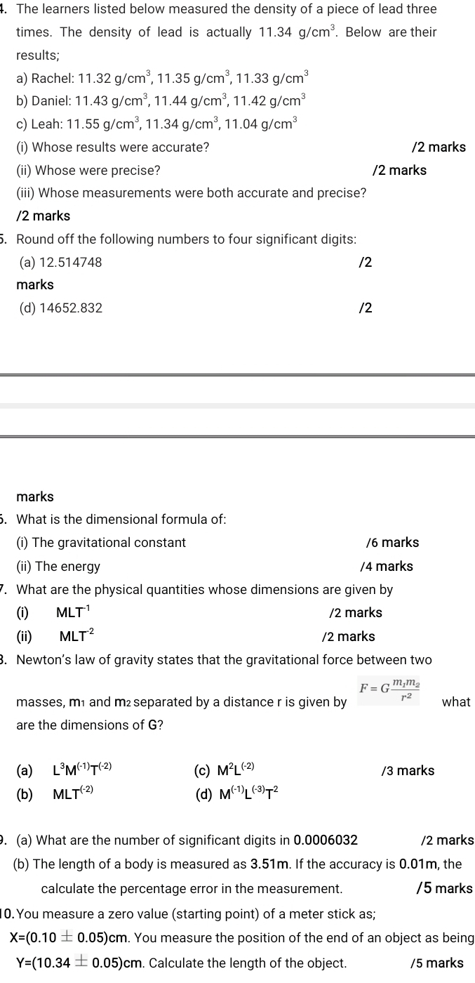 The learners listed below measured the density of a piece of lead three
times. The density of lead is actually 11.34g/cm^3. Below are their
results;
a) Rachel: 11.32g/cm^3,11.35g/cm^3,11.33g/cm^3
b) Daniel: 11.43g/cm^3,11.44g/cm^3,11.42g/cm^3
c) Leah: 11.55g/cm^3,11.34g/cm^3,11.04g/cm^3
(i) Whose results were accurate? /2 marks
(ii) Whose were precise? /2 marks
(iii) Whose measurements were both accurate and precise?
/2 marks
5. Round off the following numbers to four significant digits:
(a) 12.514748 /2
marks
(d) 14652.832 /2
marks
. What is the dimensional formula of:
(i) The gravitational constant /6 marks
(ii) The energy /4 marks
7. What are the physical quantities whose dimensions are given by
(i) MLT^(-1) /2 marks
(ii) MLT^(-2) /2 marks
3. Newton’s law of gravity states that the gravitational force between two
masses, m1 and m² separated by a distance r is given by F=Gfrac m_1m_2r^2 what
are the dimensions of G?
(a) L^3M^((-1))T^((-2)) (c) M^2L^((-2)) /3 marks
(b) MLT^((-2)) (d) M^((-1))L^((-3))T^2
9. (a) What are the number of significant digits in 0.0006032 /2 marks
(b) The length of a body is measured as 3.51m. If the accuracy is 0.01m, the
calculate the percentage error in the measurement. /5 marks
10. You measure a zero value (starting point) of a meter stick as;
X=(0.10± 0.05)cm.. You measure the position of the end of an object as being
Y=(10.34± 0.05)cm. Calculate the length of the object. /5 marks