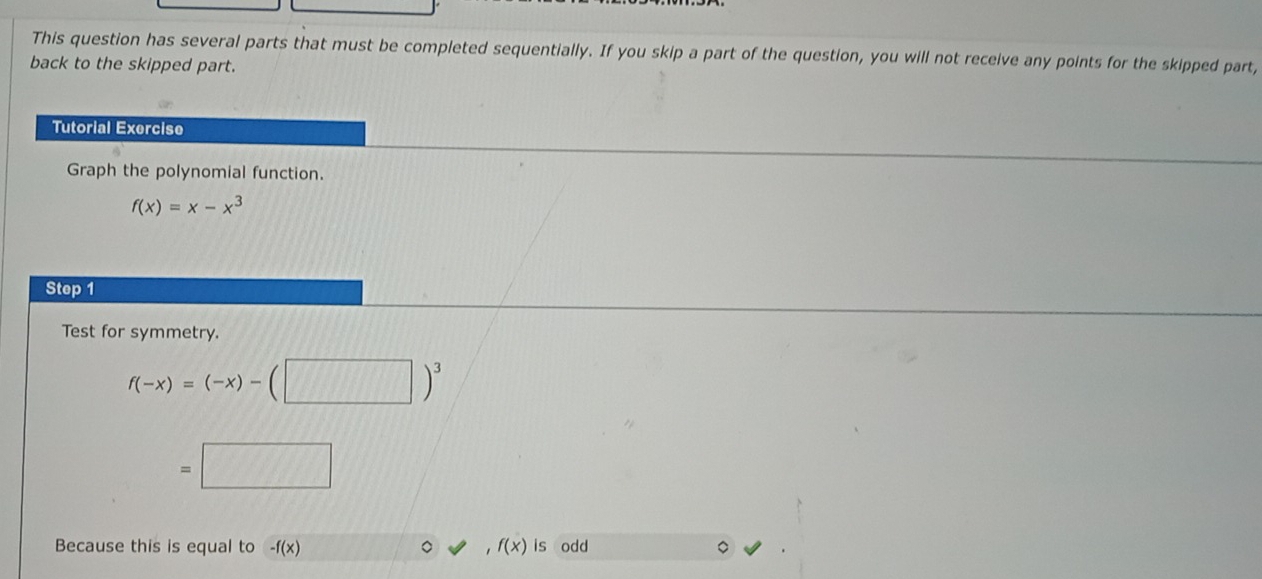 This question has several parts that must be completed sequentially. If you skip a part of the question, you will not receive any points for the skipped part, 
back to the skipped part. 
Tutorial Exercise 
Graph the polynomial function.
f(x)=x-x^3
Step 1
Test for symmetry.
f(-x)=(-x)-(□ )^3
=□
Because this is equal to -f(x) f(x) is odd