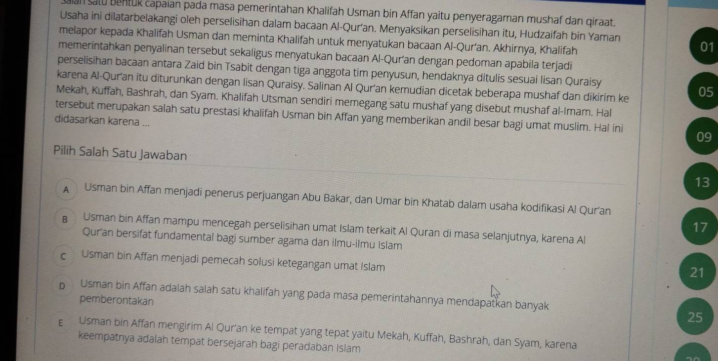 an salu bentük capaian pada masa pemerintahan Khalifah Usman bin Affan yaitu penyeragaman mushaf dan qiraat.
Usaha ini dilatarbelakangi oleh perselisihan dalam bacaan Al-Qur’an. Menyaksikan perselisihan itu, Hudzaifah bin Yaman
melapor kepada Khalifah Usman dan meminta Khalifah untuk menyatukan bacaan Al-Qur’an. Akhirnya, Khalifah
01
memerintahkan penyalinan tersebut sekaligus menyatukan bacaan Al-Qur’an dengan pedoman apabila terjadi
perselisihan bacaan antara Zaid bin Tsabit dengan tiga anggota tim penyusun, hendaknya ditulis sesuai lisan Quraisy
karena Al-Qur'an itu diturunkan dengan lisan Quraisy. Salinan Al Qur’an kemudian dicetak beberapa mushaf dan dikirim ke
05
Mekah, Kuffah, Bashrah, dan Syam. Khalifah Utsman sendiri memegang satu mushaf yang disebut mushaf al-Imam. Hal
tersebut merupakan salah satu prestasi khalifah Usman bin Affan yang memberikan andil besar bagi umat muslim. Hal ini
didasarkan karena ...
09
Pilih Salah Satu Jawaban
13
A  Usman bin Affan menjadi penerus perjuangan Abu Bakar, dan Umar bin Khatab dalam usaha kodifikasi Al Qur'an
17
Usman bin Affan mampu mencegah perselisihan umat Islam terkait Al Quran di masa selanjutnya, karena Al
Quran bersifat fundamental bagi sumber agama dan ilmu-ilmu Islam
c Usman bin Affan menjadi pemecah solusi ketegangan umat Islam
21
b Usman bin Affan adalah salah satu khalifah yang pada masa pemerintahannya mendapatkan banyak
pemberontakan
25
E Usman bin Affan mengirim Al Qur'an ke tempat yang tepat yaitu Mekah, Kuffah, Bashrah, dan Syam, karena
keempatnya adalah tempat bersejarah bagi peradaban Islam