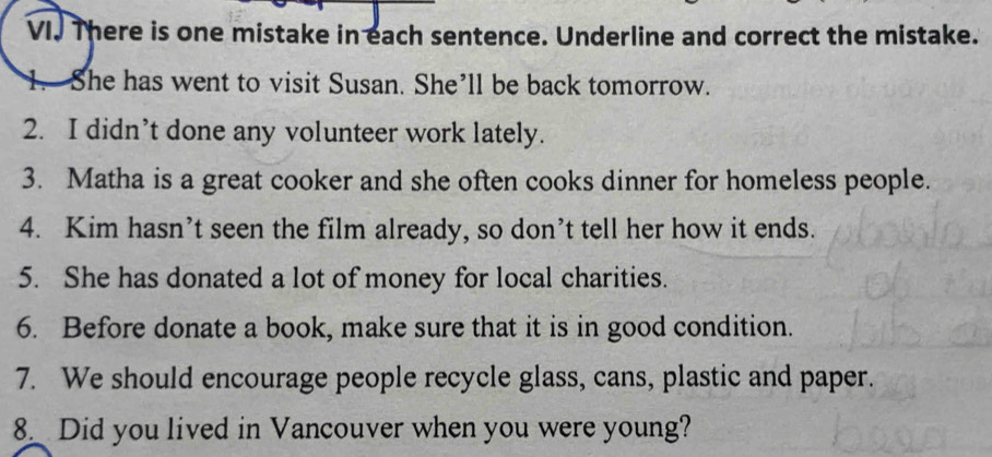 There is one mistake in each sentence. Underline and correct the mistake. 
She has went to visit Susan. She’ll be back tomorrow. 
2. I didn’t done any volunteer work lately. 
3. Matha is a great cooker and she often cooks dinner for homeless people. 
4. Kim hasn’t seen the film already, so don’t tell her how it ends. 
5. She has donated a lot of money for local charities. 
6. Before donate a book, make sure that it is in good condition. 
7. We should encourage people recycle glass, cans, plastic and paper. 
8_ Did you lived in Vancouver when you were young?