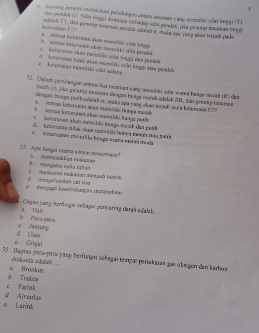 7
31. Seorang peneliti melakukan persilangan antara tanaman yang memiliki sifat tinggi (T)
dan pendek (t). Sifat tinggi dominan terhadap sifat pendek, jika genotip tanaman tinggi
keturunan F1?
adalah TT, dan genotip tanaman pendek adalah tt, maka apa yang akan terjadi pada
a. semua keturunan akan memiliki sifat tinggi
b. semua keturunan akan memiliki sifat pendek
c. keturunan akan memiliki sifat tinggi dan pendek
d. keturunan tidak akan memiliki sifat tinggi atau pendek
e. keturunan memiliki sifat sedang.
32. Dalam persilangan antara dua tanaman yang memiliki sifat warna bunga merah (R) dan
putih (r), jika genotip tanaman dengan bunga merah adalah RR, dan genotip tanaman
dengan bunga putih adalah rr, maka apa yang akan terjadi pada keturunan F2?
a. semua keturunan akan memiliki bunga merah
b. semua keturunan akan memiliki bunga putih
c. keturunan akan memiliki bunga merah dan putih
d. keturunan tidak akan memiliki bunga merah atau putih
e. keturuanan memiliki bunga warna merah muda
33. Apa fungsi utama sistem pencernaan?
a. memasukkan makanan
b. mengatur suhu tubuh
c. mencerna makanan menjadi nutrisi
d. mengeluarkan zat sisa
e. menjaga keseimbangan metabolism
. Organ yang berfungsi sebagai penyaring darah adalah....
a. Hati
b. Paru-paru
c. Jantung
d. Usus
e. Ginjal
35. Bagian paru-paru yang berfungsi sebagai tempat pertukaran gas oksigen dan karbon
dioksida adalah ....
a. Bronkus
b. Trakea
c. Farink
d. Alveolus
e. Larink