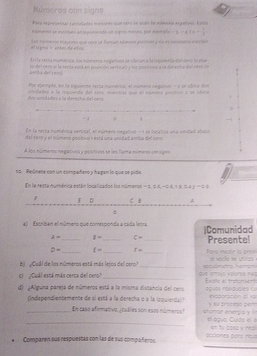 Números con signo
Para representar cantidades menores que ceró se usan los númeos ergeñvos. Estos
números se escribén anteponiendo un signo menos, por ejemplo -3,-4,10- 1/3 
Los números mayores que cero se llaman números postivos y no es necesaro escribin
el signo + antes de ellos
En la recta numérica, los números negativos se ubican a la izquierda del sero lo aba-
lo del cero si la recta está en posición vertical) y los positivos a la derecha del cero (o
arriba del cero)
Por ejemplo, en la siguiente recta numérica, el número negativo - 2 se ubica dos
unidades a la izquierda del cero, mientras que el número positivo 2 se síbica
dos unidades à la derecha del cero.
。
1
En la recta numérica vertical, el número negativo -1 se localiza una unidad abajo
del cero y el número positivo 1 está una unidad arriba del cero.
A los números negativos y positivos se les llama números con signo
10. Reúnete con un compañero y hagan lo que se pide.
En la recta numérica están localizados los números -2,0.5,-0.5,1.9,0.4y-0.9.
a) Escriban el número que corresponda a cada letra.
iComunidad
A= _ B= _ C= _Presente!
D= _ E= _ F= _Pars medir io pres
al vacio se utiliza 
b) ¿Cuál de los números está más lejos del cero?_  vacuómetro, herrami
_
c)  ¿Cuál está más cerca del cero? que amojó válores neg
Existe el tratamient
d) ¿Alguna pareja de números está a la misma distancia del cero águas residudles do
(independientemente de si está a la derecha o a la izquierda)? y su proceso perm evaporación al va
_En caso afirmativo, ¿cuáles son esos números? charrar energío y lí
_
el agua. Cuida el o
on tu casa y rea
acciones para reus
Comparen sus respuestas con las de sus compañieros.