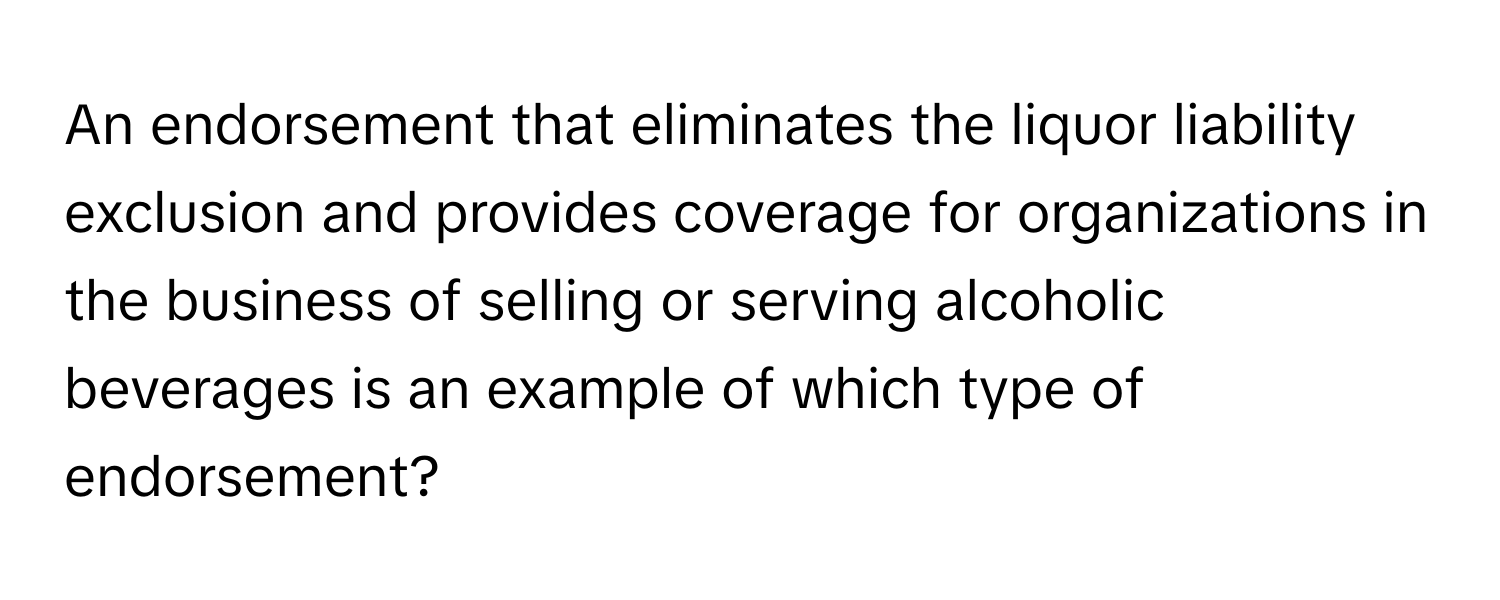 An endorsement that eliminates the liquor liability exclusion and provides coverage for organizations in the business of selling or serving alcoholic beverages is an example of which type of endorsement?