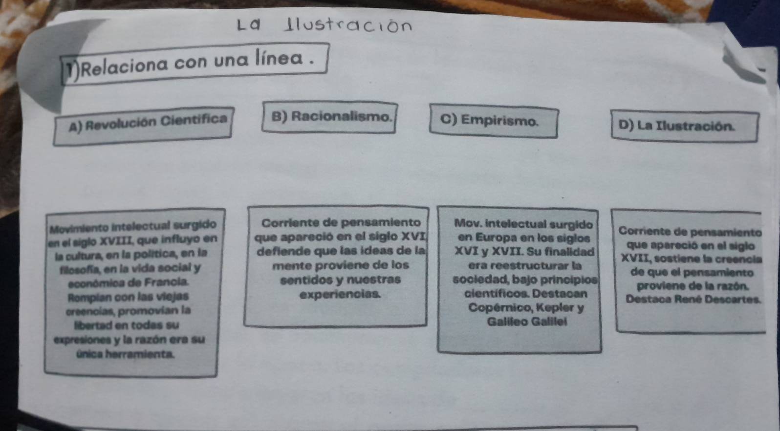 Ilustración
1)Relaciona con una línea .
A) Revolución Cientifica B) Racionalismo. C) Empirismo. D) La Ilustración.
Movimiento intelectual surgido Corriente de pensamiento Mov. intelectual surgido Corriente de pensamiento
en el siglo XVIII, que influyo en que apareció en el siglo XVI en Europa en los siglos que apareció en el siglo
la cultura, en la política, en la defiende que las ídeas de la XVI y XVII. Su finalidad XVII, sostiene la creencia
filosofía, en la vida social y mente proviene de los éra reestructurar la de que el pensamiento
económica de Francia. sentidos y nuestras sociedad, bajo principios proviene de la razón.
científicos. Destacan
Rompian con las viejas experienciss. Destaca René Descartes.
creencias, promovían la Copérnico, Kepler y
libertad en todas su Galileo Galilel
expresiones y la razón era su
única herramienta.