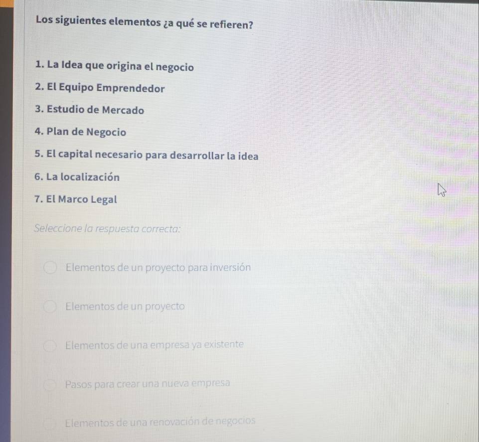 Los siguientes elementos ¿a qué se refieren?
1. La Idea que origina el negocio
2. El Equipo Emprendedor
3. Estudio de Mercado
4. Plan de Negocio
5. El capital necesario para desarrollar la idea
6. La localización
7. El Marco Legal
Seleccione la respuesta correcta:
Elementos de un proyecto para inversión
Elementos de un proyecto
Elementos de una empresa ya existente
Pasos para crear una nueva empresa
Elementos de una renovación de negocios