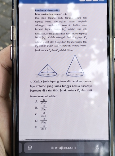 Penalaran Matematika
Informasi untuk nomor 1-4.
Dua jenis tepung, vaâtu tepung tengu dan
tepsng beras, dituangkan secara terpisah
sehingga mem! kerucut. Radius alas
kerucut tepung (r_4) adalah dua kali
tingg inya, sedangkan radius alas kerucut tepurg
beras (r_n) adalah setengah dari tingginya. P_A
adalah pusat alas tumpukan tepung terigu dan
P_3 adalah pusat alas tumpukan tepung beras.
Jarak antara P_4 dan P_2 adalah 18 cm.
4. Kedua jenis tepung terus dituangkan dengan
laju volume yang sama hingga kedua dasarnya
bertemu di satu titik. Jarak antara P_B dan titik
temu tersebut adalah . ..
A.  20/sqrt[3](2)-1 
B.  20/sqrt(2)+1 
C.  18/sqrt[3](4)-1 
D.  18/sqrt[3](4)+1 
E.  15/sqrt(8)-1 
e-ujian.com