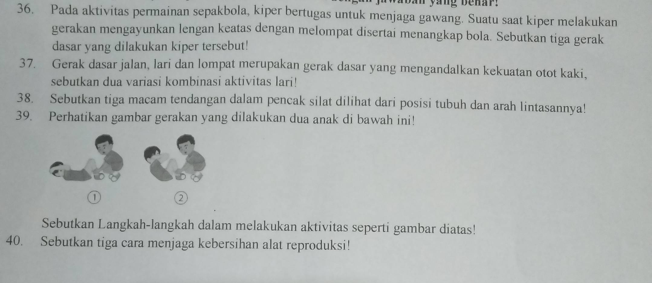 yang benar. 
36. Pada aktivitas permainan sepakbola, kiper bertugas untuk menjaga gawang. Suatu saat kiper melakukan 
gerakan mengayunkan lengan keatas dengan melompat disertai menangkap bola. Sebutkan tiga gerak 
dasar yang dilakukan kiper tersebut! 
37. Gerak dasar jalan, lari dan lompat merupakan gerak dasar yang mengandalkan kekuatan otot kaki, 
sebutkan dua variasi kombinasi aktivitas lari! 
38. Sebutkan tiga macam tendangan dalam pencak silat dilihat dari posisi tubuh dan arah lintasannya! 
39. Perhatikan gambar gerakan yang dilakukan dua anak di bawah ini! 
① 
② 
Sebutkan Langkah-langkah dalam melakukan aktivitas seperti gambar diatas! 
40. Sebutkan tiga cara menjaga kebersihan alat reproduksi!