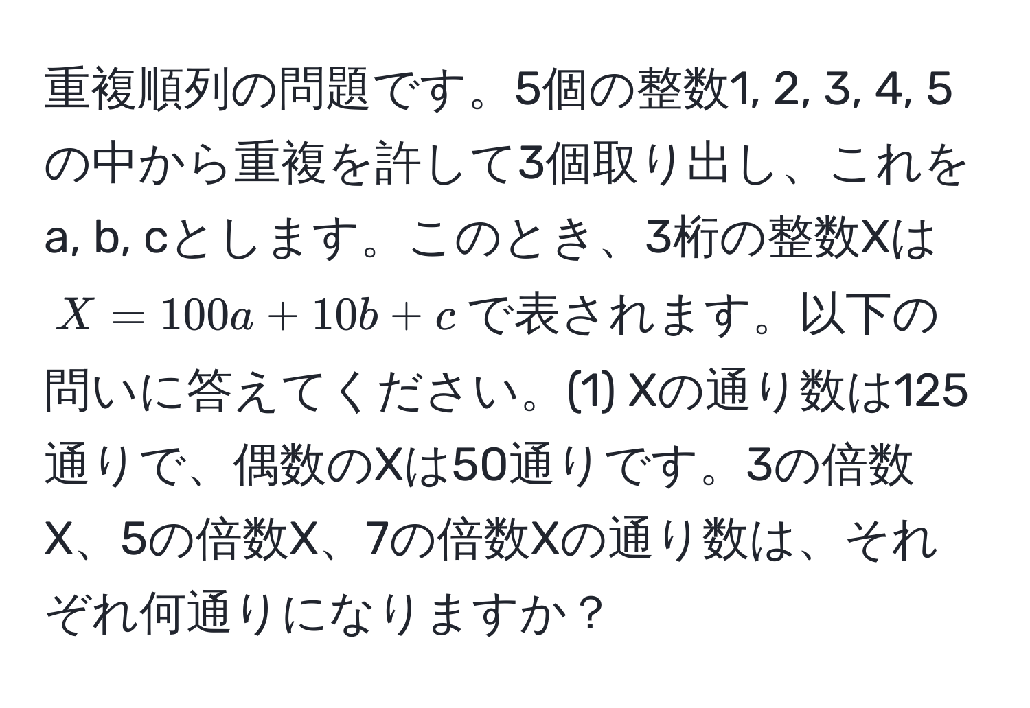 重複順列の問題です。5個の整数1, 2, 3, 4, 5の中から重複を許して3個取り出し、これをa, b, cとします。このとき、3桁の整数Xは$X = 100a + 10b + c$で表されます。以下の問いに答えてください。(1) Xの通り数は125通りで、偶数のXは50通りです。3の倍数X、5の倍数X、7の倍数Xの通り数は、それぞれ何通りになりますか？