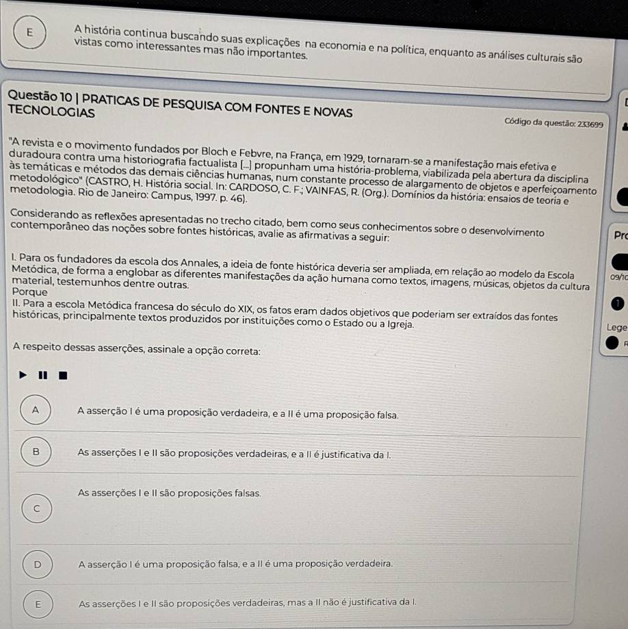 A história continua buscando suas explicações na economia e na política, enquanto as análises culturais são
E vistas como interessantes mas não importantes.
Questão 10 | PRATICAS DE PESQUISA COM FONTES E NOVAS  Código da questão: 233699
TECNOLOGIAS
"A revista e o movimento fundados por Bloch e Febvre, na França, em 1929, tornaram-se a manifestação mais efetiva e
duradoura contra uma historiografia factualista (...) propunham uma história-problema, viabilizada pela abertura da disciplina
às temáticas e métodos das demais ciências humanas, num constante processo de alargamento de objetos e aperfeiçoamento
metodológico'' (CASTRO, H. História social. In: CARDOSO, C. F.; VAINFAS, R. (Org.). Domínios da história: ensaios de teoria e
metodologia. Rio de Janeiro: Campus, 1997. p. 46).
Considerando as reflexões apresentadas no trecho citado, bem como seus conhecimentos sobre o desenvolvimento Pr
contemporâneo das noções sobre fontes históricas, avalie as afirmativas a seguir:
I. Para os fundadores da escola dos Annales, a ideia de fonte histórica deveria ser ampliada, em relação ao modelo da Escola 09/10
Metódica, de forma a englobar as diferentes manifestações da ação humana como textos, imagens, músicas, objetos da cultura
material, testemunhos dentre outras.
Porque
II. Para a escola Metódica francesa do século do XIX, os fatos eram dados objetivos que poderiam ser extraídos das fontes
históricas, principalmente textos produzidos por instituições como o Estado ou a Igreja. Lege
A respeito dessas asserções, assinale a opção correta:
A A asserção I é uma proposição verdadeira, e a II é uma proposição falsa.
B As asserções I e II são proposições verdadeiras, e a II é justificativa da I.
As asserções I e II são proposições falsas.
C
D A asserção I é uma proposição falsa, e a II é uma proposição verdadeira.
E As asserções I e II são proposições verdadeiras, mas a II não é justificativa da I.