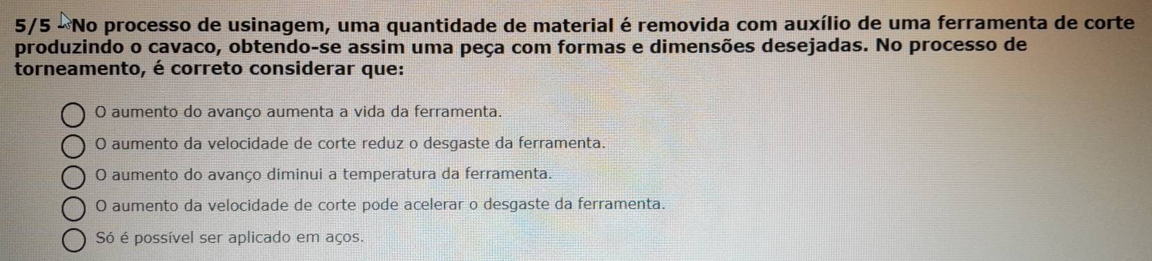 5/5 - No processo de usinagem, uma quantidade de material é removida com auxílio de uma ferramenta de corte
produzindo o cavaco, obtendo-se assim uma peça com formas e dimensões desejadas. No processo de
torneamento, é correto considerar que:
O aumento do avanço aumenta a vida da ferramenta.
O aumento da velocidade de corte reduz o desgaste da ferramenta.
O aumento do avanço diminui a temperatura da ferramenta.
O aumento da velocidade de corte pode acelerar o desgaste da ferramenta.
Só é possível ser aplicado em aços.