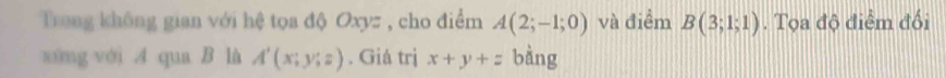 Trong không gian với hệ tọa độ Oxyz , cho điểm A(2;-1;0) và điểm B(3;1;1). Tọa độ điểm đối 
xíng với A qua B là A'(x;y;z). Giá trị x+y+z bàng