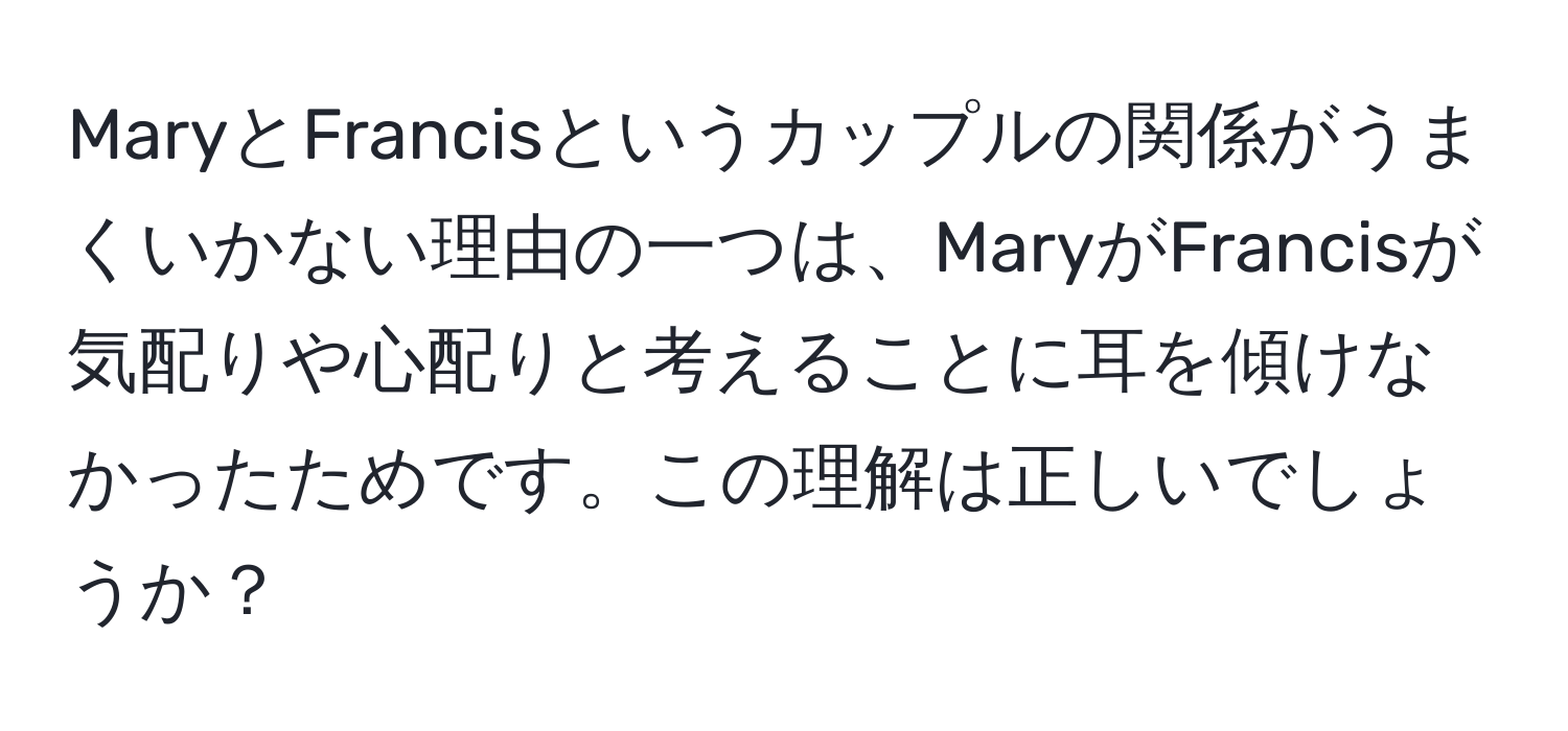 MaryとFrancisというカップルの関係がうまくいかない理由の一つは、MaryがFrancisが気配りや心配りと考えることに耳を傾けなかったためです。この理解は正しいでしょうか？