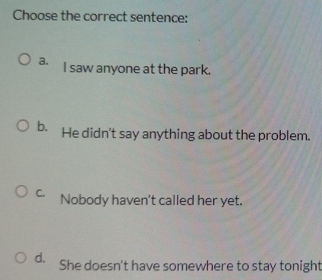 Choose the correct sentence:
a. I saw anyone at the park.
b. He didn't say anything about the problem.
C. Nobody haven't called her yet.
d. She doesn't have somewhere to stay tonight