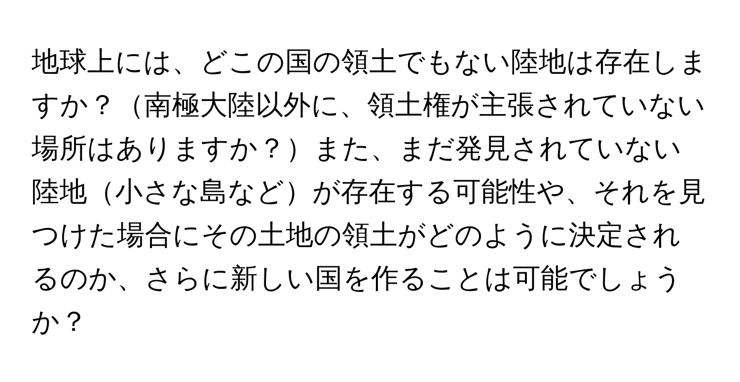 地球上には、どこの国の領土でもない陸地は存在しますか？南極大陸以外に、領土権が主張されていない場所はありますか？また、まだ発見されていない陸地小さな島などが存在する可能性や、それを見つけた場合にその土地の領土がどのように決定されるのか、さらに新しい国を作ることは可能でしょうか？