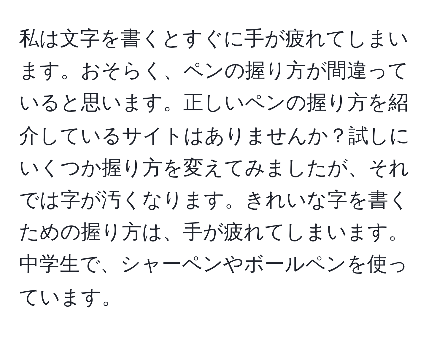 私は文字を書くとすぐに手が疲れてしまいます。おそらく、ペンの握り方が間違っていると思います。正しいペンの握り方を紹介しているサイトはありませんか？試しにいくつか握り方を変えてみましたが、それでは字が汚くなります。きれいな字を書くための握り方は、手が疲れてしまいます。中学生で、シャーペンやボールペンを使っています。