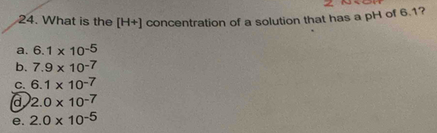 What is the [H+] concentration of a solution that has a pH of 6.1?
a. 6.1* 10^(-5)
b. 7.9* 10^(-7)
C. 6.1* 10^(-7)
d 2.0* 10^(-7)
e. 2.0* 10^(-5)