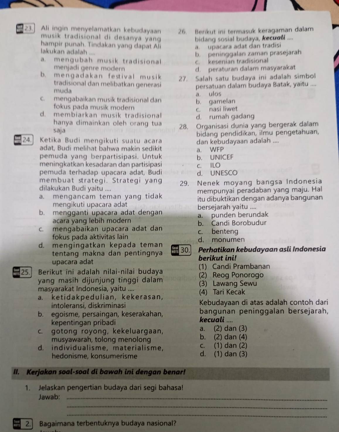 Ali ingin menyelamatkan kebudayaan 26. Berikut ini termasuk keragaman dalam
musik tradisional di desanya yang 
bidang sosial budaya, kecuali ....
hampir punah. Tindakan yang dapat Ali a. upacara adat dan tradisi
lakukan adalah ....
b. peninggalan zaman prasejarah
a. mengubah musik tradisional c. kesenian tradisional
menjadi genre modern d. peraturan dalam masyarakat
b. m e n g a d a k an f e stival m u s i k 27. Salah satu budaya ini adalah simbol
tradisional dan melibatkan generasi
muda persatuan dalam budaya Batak, yaitu ....
c. mengabaikan musik tradisional dan a. ulos
fokus pada musik modern b. gamelan
d. membiarkan musik tradisional c. nasi liwet
d. rumah gadang
hanya dimainkan oleh orang tua
saja 28. Organisasi dunia yang bergerak dalam
bidang pendidikan, ilmu pengetahuan,
24. Ketika Budi mengikuti suatu acara dan kebudayaan adalah ....
adat, Budi melihat bahwa makin sedikit a. WFP
pemuda yang berpartisipasi. Untuk b. UNICEF
meningkatkan kesadaran dan partisipasi c. ILO
pemuda terhadap upacara adat, Budi d. UNESCO
membuat strategi. Strategi yang 29. Nenek moyang bangsa Indonesia
dilakukan Budi yaitu ....
mempunyai peradaban yang maju. Hal
a. mengancam teman yang tidak itu dibuktikan dengan adanya bangunan
mengikuti upacara adat
bersejarah yaitu ....
b. mengganti upacara adat dengan
acara yang lebih modern a. punden berundak
b. Candi Borobudur
c. mengabaikan upacara adat dan c. benteng
fokus pada aktivitas lain d. monumen
d. mengingatkan kepada teman 30. Perhatikan kebudayaan asli Indonesia
tentang makna dan pentingnya   
berikut ini!
upacara adat
(1) Candi Prambanan
25. Berikut ini adalah nilai-nilai budaya (2) Reog Ponorogo
yang masih dijunjung tinggi dalam
(3) Lawang Sewu
masyarakat Indonesia, yaitu ....
(4) Tari Kecak
a. ketidakpedulian, kekerasan,
intoleransi, diskriminasi Kebudayaan di atas adalah contoh dari
b. egoisme, persaingan, keserakahan, bangunan peninggalan bersejarah,
kepentingan pribadi
kecuali ....
c. gotong royong, kekeluargaan,
a. (2) dan (3)
musyawarah, tolong menolong
b. (2) dan (4)
d. individualisme, materialisme, c. (1) dan (2)
hedonisme, konsumerisme d. (1) dan (3)
II. Kerjakan soal-soal di bawah ini dengan benar!
1. Jelaskan pengertian budaya dari segi bahasa!
Jawab:_
_
_
2. Bagaimana terbentuknya budaya nasional?