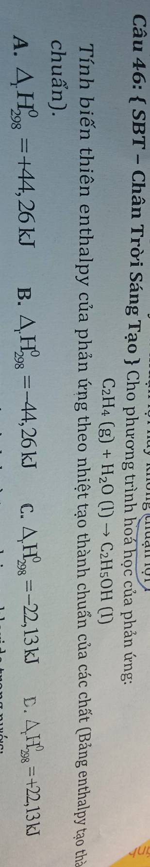  SBT - Chân Trời Sáng Tạo  Cho phương trình hoá học của phản ứng:
C_2H_4(g)+H_2O(l)to C_2H_5OH(l)
Tính biến thiên enthalpy của phản ứng theo nhiệt tạo thành chuẩn của các chất (Bảng enthalpy tạo thờ
chuẩn).
A. △ _rH_(298)^0=+44,26kJ B. △ _rH_(298)^0=-44,26kJ C. △ _rH_(298)^0=-22,13kJ D. △ _rH_(298)^0=+22,13kJ