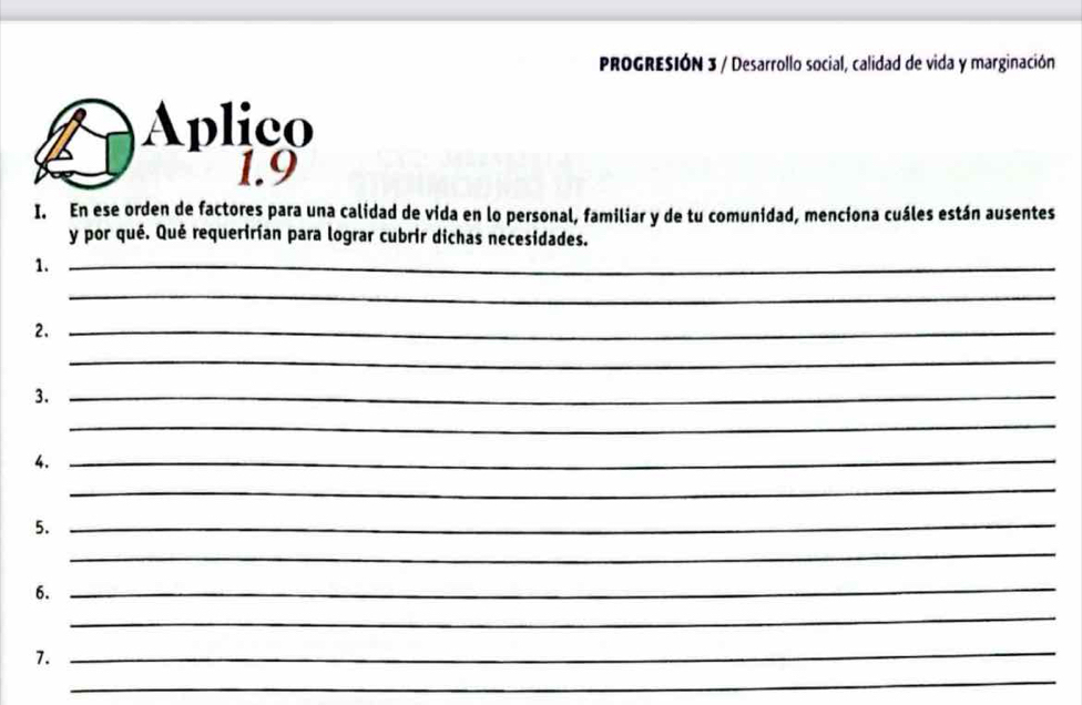 PROGRESIÓN 3 / Desarrollo social, calidad de vida y marginación 
Aplico 
1.9 
I. En ese orden de factores para una calidad de vida en lo personal, familiar y de tu comunidad, menciona cuáles están ausentes 
y por qué. Qué requerirían para lograr cubrir dichas necesidades. 
1._ 
_ 
2._ 
_ 
3._ 
_ 
4._ 
_ 
5._ 
_ 
6._ 
_ 
_ 
7. 
_